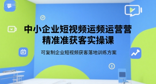 中小企业短视频运营精准获客实操课，可复制企业短视频获客落地训练方案-云深网创社