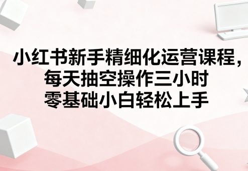 小红书新手精细化运营课程，每天抽空操作三小时，零基础小白轻松上手-云深网创社
