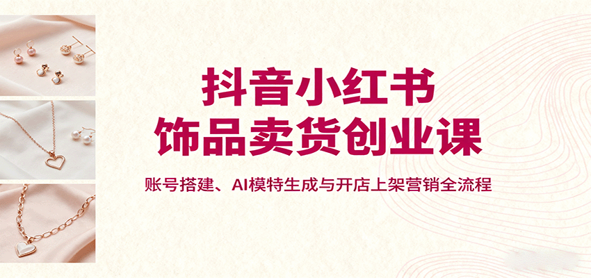 抖音小红书饰品卖货创业课，账号搭建、AI模特生成与开店上架营销全流程-云深网创社
