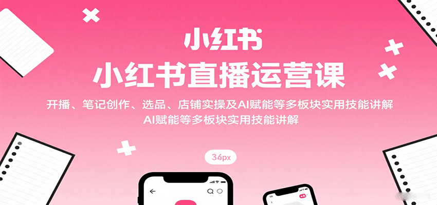 小红书直播运营课：开播、笔记创作、选品、店铺实操及 AI 赋能等多板块实用技能讲解-云深网创社