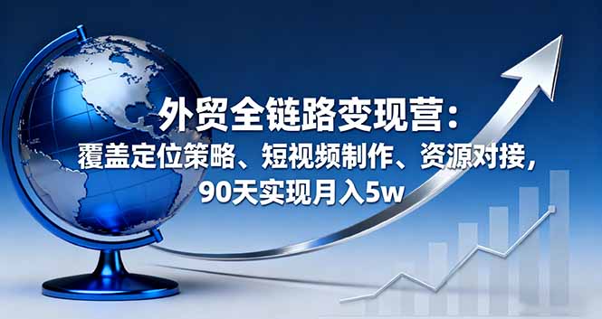 （16173期）外贸全链路变现营：覆盖定位策略、短视频制作、资源对接，90天实现月入5w-云深网创社