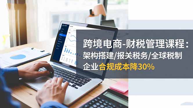 （16509期）跨境电商-财税管理课程：架构搭建/报关税务/全球税制，企业合规成本降30%-云深网创社