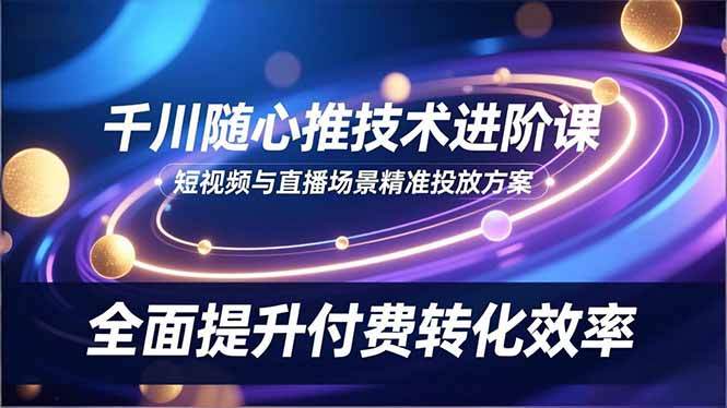 （16688期）千川随心推技术进阶课，短视频与直播场景精准投放方案，全面提升付费转化效率-云深网创社