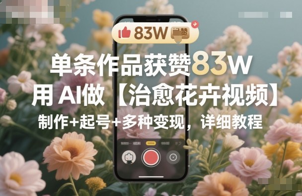 单条作品获赞83W，用AI做【治愈花卉视频】，制作+起号+多种变现，详细教程-云深网创社