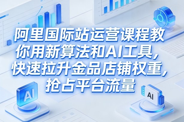 阿里国际站运营课程，教你用新算法和AI工具，快速拉升金品店铺权重，抢占平台流量（更新2026）-云深网创社